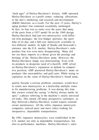 “dark ages” of Harley-Davidson’s history. AMF operated
Harley-Davidson as a profit center, reducing allocations
to the unit’s marketing and research and development
(R&D) functions as a result. For the next 13 years, Harley’s
aging product line remained essentially unchanged.
In fact, its line was so static over the years that many
of the parts from a 1937 model fit on the 1969 design.
Harley-Davidson had just two motorcycles with differ-
ent trim packages: the low-budget sportster, the sport
bike of its day, and a full-size motorcycle available in
two different models. In light of Honda and Kawasaki’s
entrance into the U.S. market, Harley-Davidson’s stale
product line was even more disappointing. Many did
not see these imports as a threat given the prestige and
heritage of the Harley-Davidson name. However, the
Harley-Davidson image was deteriorating. Even with
its products in desperate need of a facelift, AMF relied
on Harley-Davidson’s reputation to defend its competi-
tive position; AMF plastered Harley-Davidson’s name on
products like snowmobiles and golf carts. While trying to
capitalize on the value of Harley-Davidson’s brand name,
quality became a serious problem; customers would have
to return new motorcycles to a dealership multiple times
to fix manufacturing problems. It was during this time
that owners coined the saying “a Harley always marks its
spot,” a phrase referring to the machine’s nearly universal
oil leaks. This turned off many prospective customers, as
they believed a Harley-Davidson would require constant
owner maintenance. All the while, Japanese motorcycle
companies enticed more and more riders looking for
inexpensive, dependable transportation.
By 1981, Japanese motorcycles were established in the
U.S. market not only as dependable transportation, but
also as performance machines. Harley-Davidson’s sales
 