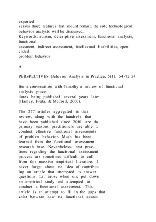 exported
versus those features that should remain the sole technological
behavior analysts will be discussed.
Keywords: autism, descriptive assessment, functional analysis,
functional
sessment, indirect assessment, intellectual disabilities, open-
ended
problem behavior
A
PERSPECTIVES Behavior Analysis in Practice, 5(1), 54-72 54
fter a conversation with Timothy a review of functional
analysis proce-
dures being published several years later
(Hanley, Iwata, & McCord, 2003).
The 277 articles aggregated in that
review, along with the hundreds that
have been published since 2000, are the
primary reasons practitioners are able to
conduct effective functional assessments
of problem behavior. Much has been
learned from the functional assessment
research base. Nevertheless, best prac-
tices regarding the functional assessment
process are sometimes diffcult to cull
from this massive empirical literature. I
never forgot about the idea of contribut-
ing an article that attempted to answer
questions that arose when one put down
an empirical study and attempted to
conduct a functional assessment. This
article is an attempt to fll in the gaps that
exist between how the functional assess-
 