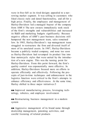 were in free-fall as its tired designs appealed to a nar-
rowing market segment. It was selling to customers who
liked classic style and dated functionality, and all for a
high price. Finally, the employees and management of
Harley-Davidson led a managed buyout of the company
from AMF.4 The new owners immediately took stock
of the firm’s strengths and vulnerabilities and increased
its R&D and marketing budgets significantly. Because
negative effects of AMF’s past business decisions still
hampered the new management team, sales remained
low. In 1985, Harley-Davidson’s top management team
struggled to restructure the firm and divested itself of
most of its unrelated assets. In 1987, Harley-Davidson
became a publicly traded company, and none too soon
as Harley-Davidson had revamped its product line into
four motorcycle styles that were united by the introduc-
tion of a new engine. This was the turning point for
Harley-Davidson. From this point forward, the firm’s
quality control was exponentially more effective. In
addition, Harley-Davidson focused more on efforts to
operate efficiently and effectively. Following the pre-
cepts of just-in-time techniques and enhancement to the
logistics function were critical to the firm’s attempts to
enhance efficiency and effectiveness. At the same time,
Harley shifted to three major initiatives:5
■■ Improved manufacturing process, leveraging tech-
nology, robotics, and employee involvement
■■ Restructuring business management to a modern
system
■■ Aggressive management of its brand name through
dealership management, patenting activities, and
careful licensing of related products
 