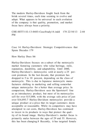 The modern Harley-Davidson fought back from the
brink several times, each time seeming to evolve and
adapt. What appears to be universal to each evolution
of the company is that quality, promotion, and market
focus have always been a priority.
CHE-HITT11E-13-0403-CaseStudy14.indd 178 22/10/13 2:44
PM
Case 14: Harley-Davidson: Strategic Competitiveness that
Spans Decades 179
How Harley Does It6
Harley-Davidson focuses on a subset of the motorcycle
market featuring customers who value heritage, style,
reputation, durability, and adaptability. Until 2000,
Harley-Davidson’s motorcycles sold at nearly a 25 per-
cent premium. In the last decade, that premium has
dropped to 5 to 10 percent, depending on the class of
motorcycle. This is due to Japanese motorcycle manu-
facturers shifting to marketing and selling somewhat
unique motorcycles for a better than average price. In
comparison, Harley-Davidson uses the Sportster© line
as an introductory product, but most of its motorcycles
sell for over $15,000, with the average sale price of just
over $16,893.7 Harley-Davidson motorcycles provide a
unique product at a price that its target customers deem
acceptable or reasonable. While its competitors may have
attempted to cut costs, Harley-Davidson has continued
to invest in its products in ways that protect the qual-
ity of its brand image. Harley-Davidson’s market focus is
primarily males between the ages of 29 and 55. However,
this has been changing.8 Recently, it has targeted female
 