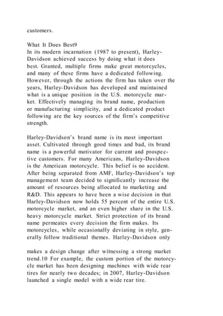 customers.
What It Does Best9
In its modern incarnation (1987 to present), Harley-
Davidson achieved success by doing what it does
best. Granted, multiple firms make great motorcycles,
and many of these firms have a dedicated following.
However, through the actions the firm has taken over the
years, Harley-Davidson has developed and maintained
what is a unique position in the U.S. motorcycle mar-
ket. Effectively managing its brand name, production
or manufacturing simplicity, and a dedicated product
following are the key sources of the firm’s competitive
strength.
Harley-Davidson’s brand name is its most important
asset. Cultivated through good times and bad, its brand
name is a powerful motivator for current and prospec-
tive customers. For many Americans, Harley-Davidson
is the American motorcycle. This belief is no accident.
After being separated from AMF, Harley-Davidson’s top
management team decided to significantly increase the
amount of resources being allocated to marketing and
R&D. This appears to have been a wise decision in that
Harley-Davidson now holds 55 percent of the entire U.S.
motorcycle market, and an even higher share in the U.S.
heavy motorcycle market. Strict protection of its brand
name permeates every decision the firm makes. Its
motorcycles, while occasionally deviating in style, gen-
erally follow traditional themes. Harley-Davidson only
makes a design change after witnessing a strong market
trend.10 For example, the custom portion of the motorcy-
cle market has been designing machines with wide rear
tires for nearly two decades; in 2007, Harley-Davidson
launched a single model with a wide rear tire.
 