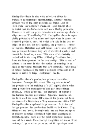 Harley-Davidson is also very selective about its
franchise (dealership) opportunities, another method
through which the firm protects its brand. Due to
free-trade laws, Harley-Davidson is no longer able
to insist that its dealerships sell only Harley products.
However, it utilizes price incentives to encourage dealer -
ships to stay “Pure-Harley.”11 Harley-Davidson is espe-
cially protective of its name and logo when it comes to
licensed products, most of which are sold in its dealer -
ships. If it is not the best quality, the product’s license
is revoked. Retailers can sell ladies’ shirts at a 100 per-
cent premium because they are of excellent quality and
cannot be found anywhere. This aura of exclusivity is
embedded in the very DNA of Harley-Davidson Inc.,
from the headquarters to the dealerships. This aspect of
culture is an asset in that the notion of wanting to be
seen as providing products that are somewhat “exclusive”
in nature permeates the firm’s decision processes as it
seeks to serve its target customers’ needs.
Harley-Davidson’s production process is another
important firm-specific asset. The key elements of
the process are the melding of a JIT supply chain with
team production management and part interchange-
ability.12 When combined, the elements of Harley’s
production process are unique. Japanese manufactur-
ers have used the same JIT concept for years, but have
not stressed a limitation of key components. After 1987,
Harley-Davidson updated its production facilities and
design process. Its production facilities in Kansas City,
Missouri and York, Pennsylvania are the best examples
of modern robotics combined with team enablement.
Interchangeable parts are the most important compo-
nent of this asset. This concept simplifies all areas of the
motorcycle production process; but it is perhaps most
 