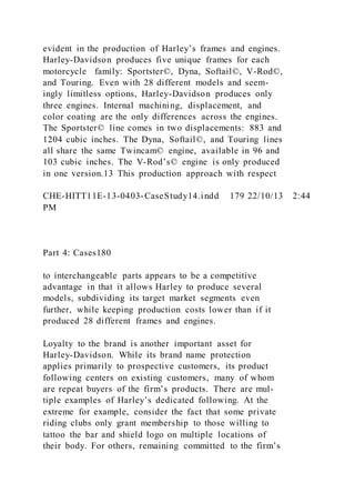 evident in the production of Harley’s frames and engines.
Harley-Davidson produces five unique frames for each
motorcycle family: Sportster©, Dyna, Softail©, V-Rod©,
and Touring. Even with 28 different models and seem-
ingly limitless options, Harley-Davidson produces only
three engines. Internal machining, displacement, and
color coating are the only differences across the engines.
The Sportster© line comes in two displacements: 883 and
1204 cubic inches. The Dyna, Softail©, and Touring lines
all share the same Twincam© engine, available in 96 and
103 cubic inches. The V-Rod’s© engine is only produced
in one version.13 This production approach with respect
CHE-HITT11E-13-0403-CaseStudy14.indd 179 22/10/13 2:44
PM
Part 4: Cases180
to interchangeable parts appears to be a competitive
advantage in that it allows Harley to produce several
models, subdividing its target market segments even
further, while keeping production costs lower than if it
produced 28 different frames and engines.
Loyalty to the brand is another important asset for
Harley-Davidson. While its brand name protection
applies primarily to prospective customers, its product
following centers on existing customers, many of whom
are repeat buyers of the firm’s products. There are mul-
tiple examples of Harley’s dedicated following. At the
extreme for example, consider the fact that some private
riding clubs only grant membership to those willing to
tattoo the bar and shield logo on multiple locations of
their body. For others, remaining committed to the firm’s
 