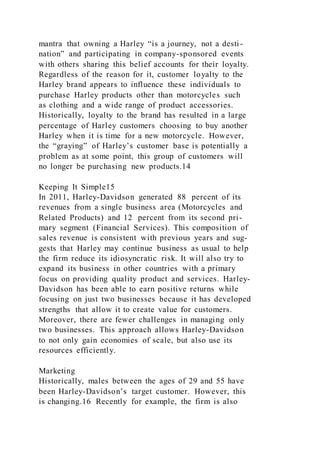 mantra that owning a Harley “is a journey, not a desti-
nation” and participating in company-sponsored events
with others sharing this belief accounts for their loyalty.
Regardless of the reason for it, customer loyalty to the
Harley brand appears to influence these individuals to
purchase Harley products other than motorcycles such
as clothing and a wide range of product accessories.
Historically, loyalty to the brand has resulted in a large
percentage of Harley customers choosing to buy another
Harley when it is time for a new motorcycle. However,
the “graying” of Harley’s customer base is potentially a
problem as at some point, this group of customers will
no longer be purchasing new products.14
Keeping It Simple15
In 2011, Harley-Davidson generated 88 percent of its
revenues from a single business area (Motorcycles and
Related Products) and 12 percent from its second pri-
mary segment (Financial Services). This composition of
sales revenue is consistent with previous years and sug-
gests that Harley may continue business as usual to help
the firm reduce its idiosyncratic risk. It will also try to
expand its business in other countries with a primary
focus on providing quality product and services. Harley-
Davidson has been able to earn positive returns while
focusing on just two businesses because it has developed
strengths that allow it to create value for customers.
Moreover, there are fewer challenges in managing only
two businesses. This approach allows Harley-Davidson
to not only gain economies of scale, but also use its
resources efficiently.
Marketing
Historically, males between the ages of 29 and 55 have
been Harley-Davidson’s target customer. However, this
is changing.16 Recently for example, the firm is also
 