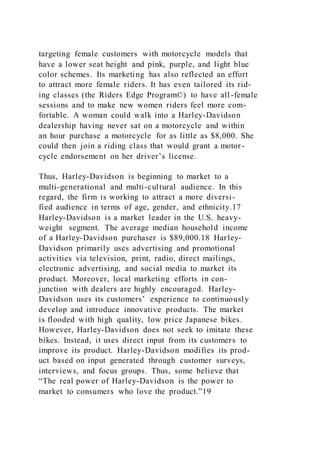 targeting female customers with motorcycle models that
have a lower seat height and pink, purple, and light blue
color schemes. Its marketing has also reflected an effort
to attract more female riders. It has even tailored its rid-
ing classes (the Riders Edge Program©) to have all-female
sessions and to make new women riders feel more com-
fortable. A woman could walk into a Harley-Davidson
dealership having never sat on a motorcycle and within
an hour purchase a motorcycle for as little as $8,000. She
could then join a riding class that would grant a motor-
cycle endorsement on her driver’s license.
Thus, Harley-Davidson is beginning to market to a
multi-generational and multi-cultural audience. In this
regard, the firm is working to attract a more diversi-
fied audience in terms of age, gender, and ethnicity.17
Harley-Davidson is a market leader in the U.S. heavy-
weight segment. The average median household income
of a Harley-Davidson purchaser is $89,000.18 Harley-
Davidson primarily uses advertising and promotional
activities via television, print, radio, direct mailings,
electronic advertising, and social media to market its
product. Moreover, local marketing efforts in con-
junction with dealers are highly encouraged. Harley-
Davidson uses its customers’ experience to continuously
develop and introduce innovative products. The market
is flooded with high quality, low price Japanese bikes.
However, Harley-Davidson does not seek to imitate these
bikes. Instead, it uses direct input from its customers to
improve its product. Harley-Davidson modifies its prod-
uct based on input generated through customer surveys,
interviews, and focus groups. Thus, some believe that
“The real power of Harley-Davidson is the power to
market to consumers who love the product.”19
 