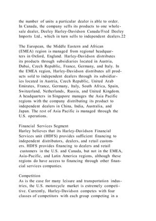 the number of units a particular dealer is able to order.
In Canada, the company sells its products to one whole-
sale dealer, Deeley Harley-Davidson Canada/Fred Deeley
Imports Ltd., which in turn sells to independent dealers.22
The European, the Middle Eastern and African
(EMEA) region is managed from regional headquar-
ters in Oxford, England. Harley-Davidson distributes
its products through subsidiaries located in Austria,
Dubai, Czech Republic, France, Germany, and Italy. In
the EMEA region, Harley-Davidson distributes all prod-
ucts sold to independent dealers through its subsidiar-
ies located in Austria, Czech Republic, United Arab
Emirates, France, Germany, Italy, South Africa, Spain,
Switzerland, Netherlands, Russia, and United Kingdom.
A headquarters in Singapore manages the Asia Pacific
regions with the company distributing its product to
independent dealers in China, India, Australia, and
Japan. The rest of Asia Pacific is managed through the
U.S. operations.
Financial Services Segment
Harley believes that its Harley-Davidson Financial
Services unit (HDFS) provides sufficient financing to
independent distributors, dealers, and retail custom-
ers. HDFS provides financing to dealers and retail
customers in the U.S. and Canada, but not in the EMEA,
Asia-Pacific, and Latin America regions, although these
regions do have access to financing through other finan-
cial services companies.
Competition
As is the case for many leisure and transportation indus-
tries, the U.S. motorcycle market is extremely competi-
tive. Currently, Harley-Davidson competes with four
classes of competitors with each group competing in a
 