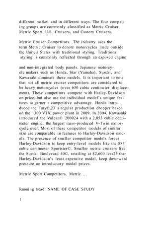 different market and in different ways. The four compet-
ing groups are commonly classified as Metric Cruiser,
Metric Sport, U.S. Cruisers, and Custom Cruisers.
Metric Cruiser Competitors. The industry uses the
term Metric Cruiser to denote motorcycles made outside
the United States with traditional styling. Traditional
styling is commonly reflected through an exposed engine
and non-integrated body panels. Japanese motorcy-
cle makers such as Honda, Star (Yamaha), Suzuki, and
Kawasaki dominate these models. It is important to note
that not all metric cruiser competitors are considered to
be heavy motorcycles (over 650 cubic centimeter displace-
ment). These competitors compete with Harley-Davidson
on price, but also use the individual model’s unique fea-
tures to garner a competitive advantage. Honda intro-
duced the Fury©,23 a regular production chopper based
on the 1300 VTX power plant in 2009. In 2004, Kawasaki
introduced the Vulcan© 200024 with a 2,053 cubic centi-
meter engine, the largest mass-produced V-Twin motor-
cycle ever. Most of these competitor models of similar
size are comparable in features to Harley-Davidson mod-
els. The presence of smaller competitor models forces
Harley-Davidson to keep entry-level models like the 883
cubic centimeter Sportster©. Smaller metric cruisers like
the Suzuki Boulevard 40©, retailing at $2,600 less25 than
Harley-Davidson’s least expensive model, keep downward
pressure on introductory model prices.
Metric Sport Competitors. Metric …
Running head: NAME OF CASE STUDY
1
 