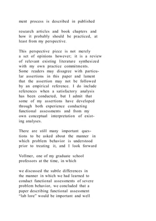ment process is described in published
research articles and book chapters and
how it probably should be practiced, at
least from my perspective.
This perspective piece is not merely
a set of opinions however; it is a review
of relevant existing literature synthesized
with my own practice commitments.
Some readers may disagree with particu-
lar assertions in this paper and lament
that the assertion may not be followed
by an empirical reference. I do include
references when a satisfactory analysis
has been conducted, but I admit that
some of my assertions have developed
through both experience conducting
functional assessments and from my
own conceptual interpretation of exist-
ing analyses.
There are still many important ques-
tions to be asked about the manner in
which problem behavior is understood
prior to treating it, and I look forward
Vollmer, one of my graduate school
professors at the time, in which
we discussed the subtle differences in
the manner in which we had learned to
conduct functional assessments of severe
problem behavior, we concluded that a
paper describing functional assessment
“lab lore” would be important and well
 