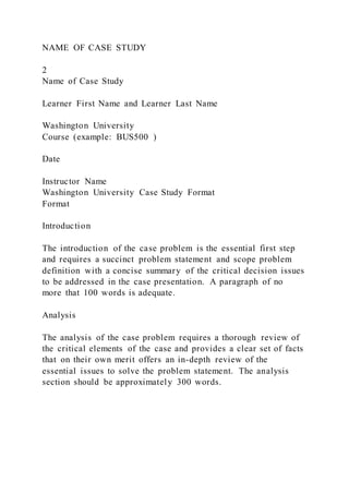 NAME OF CASE STUDY
2
Name of Case Study
Learner First Name and Learner Last Name
Washington University
Course (example: BUS500 )
Date
Instructor Name
Washington University Case Study Format
Format
Introduction
The introduction of the case problem is the essential first step
and requires a succinct problem statement and scope problem
definition with a concise summary of the critical decision issues
to be addressed in the case presentation. A paragraph of no
more that 100 words is adequate.
Analysis
The analysis of the case problem requires a thorough review of
the critical elements of the case and provides a clear set of facts
that on their own merit offers an in-depth review of the
essential issues to solve the problem statement. The analysis
section should be approximately 300 words.
 