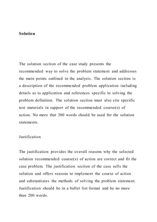 Solution
The solution section of the case study presents the
recommended way to solve the problem statement and addresses
the main points outlined in the analysis. The solution section is
a description of the recommended problem application including
details as to application and references specific to solving the
problem definition. The solution section must also cite specific
text materials in support of the recommended course(s) of
action. No more that 300 words should be used for the solution
statements.
Justification
The justification provides the overall reasons why the selected
solution recommended course(s) of action are correct and fit the
case problem. The justification section of the case sells the
solution and offers reasons to implement the course of action
and substantiates the methods of solving the problem statement.
Justification should be in a bullet list format and be no more
than 200 words.
 