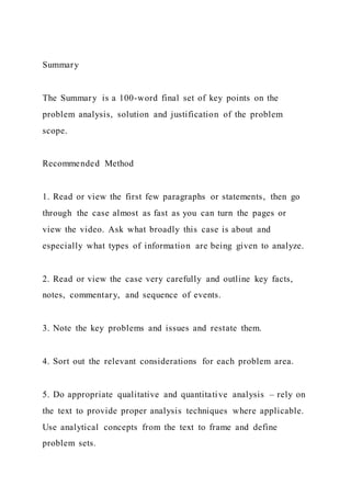 Summary
The Summary is a 100-word final set of key points on the
problem analysis, solution and justification of the problem
scope.
Recommended Method
1. Read or view the first few paragraphs or statements, then go
through the case almost as fast as you can turn the pages or
view the video. Ask what broadly this case is about and
especially what types of information are being given to analyze.
2. Read or view the case very carefully and outline key facts,
notes, commentary, and sequence of events.
3. Note the key problems and issues and restate them.
4. Sort out the relevant considerations for each problem area.
5. Do appropriate qualitative and quantitative analysis – rely on
the text to provide proper analysis techniques where applicable.
Use analytical concepts from the text to frame and define
problem sets.
 