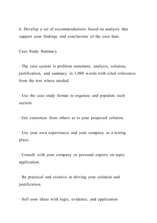 6. Develop a set of recommendations based on analysis that
support your findings and conclusions of the case data.
Case Study Summary
· The case system is problem statement, analysis, solution,
justification, and summary in 1,000 words with cited references
from the text where needed.
· Use the case study format to organize and populate each
section.
· Get consensus from others as to your proposed solution.
· Use your own experiences and your company as a testing
place.
· Consult with your company or personal experts on topic
application.
· Be practical and creative in driving your solution and
justification.
· Sell your ideas with logic, evidence, and application
 