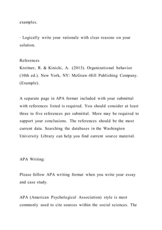 examples.
· Logically write your rationale with clear reasons on your
solution.
References
Kreitner, R. & Kinicki, A. (2013). Organizational behavior
(10th ed.). New York, NY: McGraw-Hill Publishing Company.
(Example).
A separate page in APA format included with your submittal
with references listed is required. You should consider at least
three to five references per submittal. More may be required to
support your conclusions. The references should be the most
current data. Searching the databases in the Washington
University Library can help you find current source material.
APA Writing:
Please follow APA writing format when you write your essay
and case study.
APA (American Psychological Association) style is most
commonly used to cite sources within the social sciences. The
 