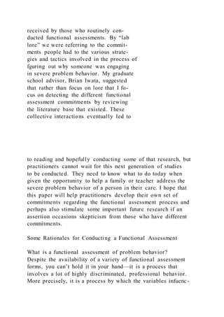 received by those who routinely con-
ducted functional assessments. By “lab
lore” we were referring to the commit-
ments people had to the various strate-
gies and tactics involved in the process of
fguring out why someone was engaging
in severe problem behavior. My graduate
school advisor, Brian Iwata, suggested
that rather than focus on lore that I fo-
cus on detecting the different functional
assessment commitments by reviewing
the literature base that existed. These
collective interactions eventually led to
to reading and hopefully conducting some of that research, but
practitioners cannot wait for this next generation of studies
to be conducted. They need to know what to do today when
given the opportunity to help a family or teacher address the
severe problem behavior of a person in their care. I hope that
this paper will help practitioners develop their own set of
commitments regarding the functional assessment process and
perhaps also stimulate some important future research if an
assertion occasions skepticism from those who have different
commitments.
Some Rationales for Conducting a Functional Assessment
What is a functional assessment of problem behavior?
Despite the availability of a variety of functional assessment
forms, you can’t hold it in your hand—it is a process that
involves a lot of highly discriminated, professional behavior.
More precisely, it is a process by which the variables infuenc-
 