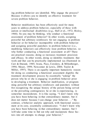 ing problem behavior are identifed. Why engage the process?
Because it allows you to identify an effective treatment for
severe problem behavior.
Behavior modifcation has been effectively used for many
years to address problem behavior, especially of those with
autism or intellectual disabilities (e.g., Hall et al., 1972; Risle y,
1968). So you may be thinking, why conduct a functional
assessment of problem behavior? In other words, assigning
powerful but arbitrary reinforcers for not engaging in problem
behavior or for behavior incompatible with problem behavior
and assigning powerful punishers to problem behavior (i.e.,
modifying behavior) can effectively treat problem behavior, so
why bother conducting a functional assessment at all? There
are practical reasons; doing so increases treatment precision
and effcacy. In other words, doing so identifes treatments that
work and that can be practically implemented (as illustrated in
Carr & Durand, 1985; Iwata, Pace, Cowdery, & Miltenberger,
1994; Meyer, 1999; Newcomer & Lewis, 2004; Taylor &
Miller, 1997). There is an equally important humanistic reason
for doing so; conducting a functional assessment dignifes the
treatment development process by essentially “asking” the
person why he or she is engaging in problem behavior prior
to developing a treatment. Behavior modifcation, or program-
ming powerful but arbitrary reinforcers and punishers without
frst recognizing the unique history of the person being served
or the prevailing contingencies he or she is experiencing, is
somewhat inconsiderate. It is like saying, “I don’t know why
you have been behaving in that extraordinary manner, but it
does not matter because I can change your behavior. . .” By
contrast, a behavior analytic approach, with functional assess -
ment at its core, essentially communicates: “I don’t know why
you have been behaving in that extraordinary manner, but I
will take some time to fnd out why and incorporate those fac-
tors into all attempts to change your behavior.”
 