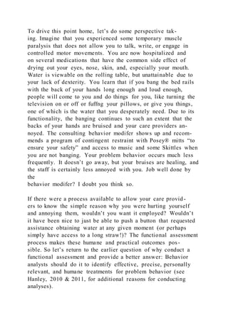 To drive this point home, let’s do some perspective tak-
ing. Imagine that you experienced some temporary muscle
paralysis that does not allow you to talk, write, or engage in
controlled motor movements. You are now hospitalized and
on several medications that have the common side effect of
drying out your eyes, nose, skin, and, especially your mouth.
Water is viewable on the rolling table, but unattainable due to
your lack of dexterity. You learn that if you bang the bed rails
with the back of your hands long enough and loud enough,
people will come to you and do things for you, like turning the
television on or off or fuffng your pillows, or give you things,
one of which is the water that you desperately need. Due to its
functionality, the banging continues to such an extent that the
backs of your hands are bruised and your care providers an-
noyed. The consulting behavior modifer shows up and recom-
mends a program of contingent restraint with Posey® mitts “to
ensure your safety” and access to music and some Skittles when
you are not banging. Your problem behavior occurs much less
frequently. It doesn’t go away, but your bruises are healing, and
the staff is certainly less annoyed with you. Job well done by
the
behavior modifer? I doubt you think so.
If there were a process available to allow your care provid-
ers to know the simple reason why you were hurting yourself
and annoying them, wouldn’t you want it employed? Wouldn’t
it have been nice to just be able to push a button that requested
assistance obtaining water at any given moment (or perhaps
simply have access to a long straw!)? The functional assessment
process makes these humane and practical outcomes pos-
sible. So let’s return to the earlier question of why conduct a
functional assessment and provide a better answer: Behavior
analysts should do it to identify effective, precise, personally
relevant, and humane treatments for problem behavior (see
Hanley, 2010 & 2011, for additional reasons for conducting
analyses).
 