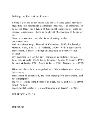 Defning the Parts of the Process
Before I discuss some myths and isolate some good practices
regarding the functional assessment process, it is important to
defne the three main types of functional assessment. With an
indirect assessment, there is no direct observation of behavior;
in-
direct assessments take the form of rating scales,
questionnaires,
and interviews (e.g., Durand & Crimmins, 1985; Paclawskyj,
Matson, Rush, Smalls, & Vollmer, 2000). With a descriptive
assessment, 1 there is direct observation of behavior, but
without
any manipulation of the environmental conditions (Bijou,
Peterson, & Ault, 1968; Lalli, Browder, Mace, & Brown, 1993;
Lerman & Iwata, 1993; Mace & Lalli, 1991; Sasso et al., 1992;
1Because there is no manipulation of the environment when a
descriptive
assessment is conducted, the term descriptive assessment, and
not descriptive
analysis, is used here because as Baer, Wolf, and Risley (1968)
noted, “a non-
experimental analysis is a contradiction in terms” (p. 92).
PERSPECTIVES 55
erspectives
 