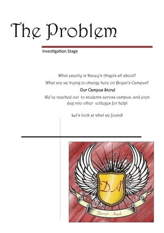 The Problem
   Investigation Stage




           What exactly is Davey’s Angels all about?
    What are we trying to change here on Bryan’s Campus?
                         Our Campus Store!
    We’ve reached out to students across campus, and even
               dug into other colleges for help!

                  Let’s look at what we found!
 