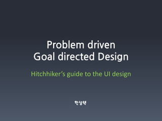 Problem driven
Goal directed Design
Hitchhiker’s guide to the UI design


               한상택
 