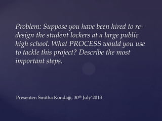 Problem: Suppose you have been hired to re-
design the student lockers at a large public
high school. What PROCESS would you use
to tackle this project? Describe the most
important steps.
Presenter: Smitha Kondajji, 30th July’2013
 