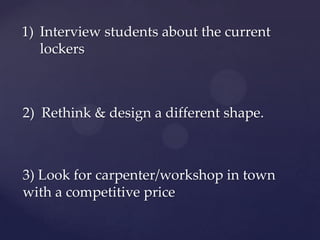 1) Interview students about the current
lockers
2) Rethink & design a different shape.
3) Look for carpenter/workshop in town
with a competitive price