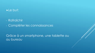 Le but: 
- Rafraîchir 
- Compléter les connaissances 
Grâce à un smartphone, une tablette ou 
au bureau 
 