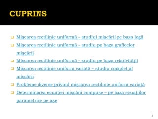  Mişcarea rectilinie uniformă – studiul mişcării pe baza legii
 Mişcarea rectilinie uniformă – studiu pe baza graficelor
mişcării
 Mişcarea rectilinie uniformă – studiu pe baza relativităţii
 Mişcarea rectilinie uniform variată – studiu complet al
mişcării
 Probleme diverse privind mişcarea rectilinie uniform variată
 Determinarea ecuaţiei mişcării compuse – pe baza ecuaţiilor
parametrice pe axe
2
 