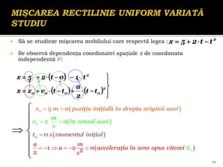 Să se studieze mişcarea mobilului care respectă legea :
 Se observă dependenţa coordonatei spaţiale x de coordonata
independentă t2:
2
t
t
2
5
x 



 
    

















2
0
0
0
0
2
t
t
2
a
t
t
v
x
x
t
1
0
t
2
5
x
29



 



 
o
x m poziţia iniţială în drepta originii axei
 
5 0
 

0 0
t s momentul iniţial
 
a m
a acceleraţia în sens opus vitezei v
s
      0
1 2 0
2
2
 
 
2 0
o
m
v în sensul axei
s
 