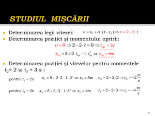  Determinarea legii vitezei:
 Determinarea poziţiei şi momentului opririi:
 Determinarea poziţiei şi vitezelor pentru momentele
t2= 2 s; t3 = 3 s :
 
0 0 2 2
v v a t t v t
  
 
 

2 2
0 1
0 op
t
t
v s
    


30
2
2 2
5 2 2 1 2 5
x x m
      
2
5 2 1 6
o
p p
p op
o o
t t
x x m
    
 
2 2
2 2 2 2
m
v v
s
     
2
3 3
5 2 3 1 3 2
x x m
       3 3
2 2 3 4
m
v v
s
     

2 2
pentru t s

3 3
pentru t s
 