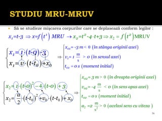    
   
2
2
2 0 0 0 0
2 4
2
x
a
-
= 1 t
+
-0 t-0 +
x = +
3
t t v t-t x



 

 


 
 
0 0
1
1
x
t
= 1 t-0 -3
x = v -t +x







36
 Să se studieze mişcarea corpurilor care se deplasează conform legilor :
   
2 MRUV
2 2
2
1
1 x =t -4 t+3
x =t-3 x=f t MRU x f t
 
 

 
 
 
0
m
s
01
1
01
x = -3 m în stânga originii axei
v = 1
i
0 în sensul axei
t 0 s moment init al



 

 

<
>
 
 
 
 
2 2
0
m
s
m
0
s
02
02
02
x = 3 m în dreapta originii axei
v = -4 0 în sens opus axei
t 0 s moment initial
a =2 acelasi sens cu viteza













>
<
>
 