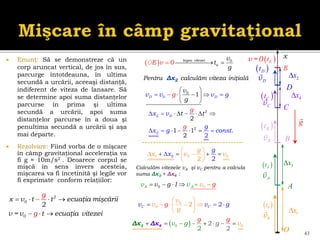  Enunţ: Să se demonstreze că un
corp aruncat vertical, de jos în sus,
parcurge întotdeauna, în ultima
secundă a urcării, aceeaşi distanţă,
indiferent de viteza de lansare. Să
se determine apoi suma distanţelor
parcurse în prima şi ultima
secundă a urcării, apoi suma
distanţelor parcurse în a doua şi
penultima secundă a urcării şi aşa
mai departe.
 Rezolvare: Fiind vorba de o mişcare
în câmp gravitaţional acceleraţia va
fi g ≈ 10m/s2 . Deoarece corpul se
mişcă în sens invers acesteia,
mişcarea va fi încetinită şi legile vor
fi exprimate conform relaţiilor:
43
2
0
0
2
x v t t ecuaţia mişcării
v = v t ecuaţia
g
g vitezei
   


 
vD
0
v
 
0
t
 
D
t
x
 
v =0 E
t
E
vA
 
A
t
1
x
2
x
  0
0 legea vitezei
u
O v
v
t
g
E  
 
 
  
 
 
 
 0
0 1
D D
v v g v
v
g
g
2
1 0 0
2 2
g
x v v
x
g
 
 
 



  

   
  0
0
A A
v g 1 v
v v g
0
0 2
2 C
C g
v
v
v
g
v g
 
   

 

 

   
 
   

  

2
2
2
2
2
1 1
2
.
2
D
x v
g
x g c
g
t t
onst
g
Pentru Δx2 calculăm viteza iniţială
g
vC
vB
3
x
4
x
O
A
B
C
D
 
B
t
 
C
t
Calculăm vitezele vA şi vC pentru a calcula
suma Δx3 + Δx4 :
 
0 0
2
2 2
g
g
g
v v
g
   
   
4
3 Δ
Δ x
x
 