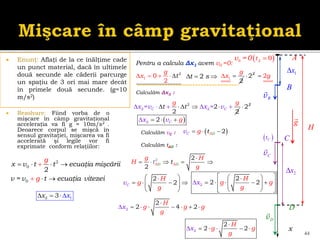  Enunţ: Aflaţi de la ce înălţime cade
un punct material, dacă în ultimele
două secunde ale căderii parcurge
un spaţiu de 3 ori mai mare decât
în primele două secunde. (g=10
m/s2)
 Rezolvare: Fiind vorba de o
mişcare în câmp gravitaţional
acceleraţia va fi g ≈ 10m/s2 .
Deoarece corpul se mişcă în
sensul gravitaţiei, mişcarea va fi
accelerată şi legile vor fi
exprimate conform relaţiilor:
44
2
0
0
2
x v t t ecuaţia mişcării
v = v t ecuaţia
g
g vitezei
   


 
vB
x
 
0 0
v =0 
A
t
 
C
t
1
x
2 1
3
x x
   
1
2
0
2
g
x t
     1
2
g
x
  2
2
 2g

2
2 2
2
= 2
=
2
C C
g g
x x
t t
v v
   
 
    2
2

 
2 2 C
x v g
  

2
t s
  
Pentru a calcula Δx1 avem v0 =0:
g
vC
2
x
A
D
C
B
Calculăm Δx2 :
2 2
2
D AD
A
g H
H t
g
t

  
 
vD
H
Calculăm tAD :
Calculăm vC :  
2
A
C D
t
v g
  
2
2
C
H
g
v
g
 

   
 
 
 
2
2
2 2
H
x g g
g
 
 

    
 
 
 
 



 
2
2
2 4 2
H
g g
x g
g

  
    
2
2
2 2
x
H
g g
g

     
 