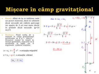  Enunţ: Aflaţi de la ce înălţime cade
un punct material, dacă în ultimele
două secunde ale căderii parcurge
un spaţiu de 3 ori mai mare decât
în primele două secunde. (g=10
m/s2)
 Rezolvare: Fiind vorba de o
mişcare în câmp gravitaţional
acceleraţia va fi g ≈ 10m/s2 .
Deoarece corpul se mişcă în
sensul gravitaţiei, mişcarea va fi
accelerată şi legile vor fi
exprimate conform relaţiilor:
45
2
0
0
2
x v t t ecuaţia mişcării
v = v t ecuaţia
g
g vitezei
   


 
vB
x
 
0 0
v =0 
A
t
 
C
t
1
x
2 1
3
x x
   
g
vC
2
x
A
D
C
B
vD
H
2 2
3 1 4
H H
g g
 
    
2
3 2 2 : 2
2
H
g g
g
g
g

    
   
2 16 : 2 8
H g H g

    
80
H m

2
1
3 x
Dar x
 


 