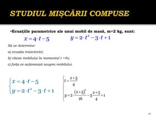 46
    
y t t
2
2 3 1
  
x t
4 5
Să se determine:
a) ecuaţia traiectoriei;
b) viteza mobilului la momentul t =4s;
c) forţa ce acţionează asupra mobilului.
  


    

x t
y t t
2
4 5
2 3 1
•Ecuaţiile parametrice ale unui mobil de masă, m=2 kg, sunt:
 






 
    


x
t
x x
y
2
5
4
5 5
2 3 1
16 4
 