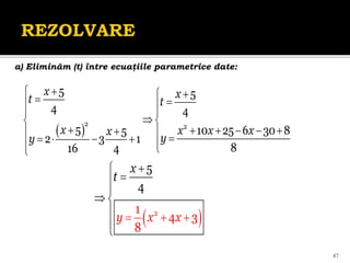 47
a) Eliminăm (t) între ecuaţiile parametrice date:
 
2 2
5 5
4 4
5 10 25 6 30 8
5
2 3 1
8
16 4
x x
t t
x x x x
x
y
y

 

 
 
 

 
     

  
   
 


 
2
1
4 3
8
5
4
y
x
t
x x
 





 




 