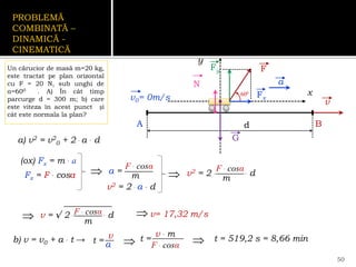 PROBLEMĂ
COMBINATĂ –
DINAMICĂ -
CINEMATICĂ
Un cărucior de masă m=20 kg,
este tractat pe plan orizontal
cu F = 20 N, sub unghi de
α=600 . A) În cât timp
parcurge d = 300 m; b) care
este viteza în acest punct și
cât este normala la plan?
50
A B
v0= 0m/s v
F
600
Fx
Fy
a
d
b) v = v0 + a . t →
(ox) Fx = m . a
Fx = F . cosα  a =
F . cosα
m
a) v2 = v2
0 + 2 . a . d
v2 = 2 . a . d
 v2 = 2 . . d
F . cosα
m
v = √ 2 . . d
F . cosα
m

t =
v
a
 v= 17,32 m/s
t =
v . m
F . cosα
  t = 519,2 s = 8,66 min
x
y
G
N
 