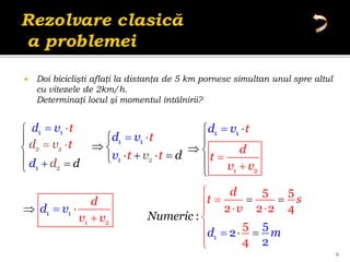  Doi biciclişti aflaţi la distanţa de 5 km pornesc simultan unul spre altul
cu vitezele de 2km/h.
Determinaţi locul şi momentul întâlnirii?
9
1 1
d t
v
 
1
5 5
2 2 2 4
5
2
:
5
4
2
d
t s
v
Numer c
d m
i


  
 
 






2 2
d t
v
 
1
d
d





1
2
1
1
t
t
d
v
v
v d
t
 

 
   

1
2
1
1
t
d
v
v
t
v
d






 


1 1
1 2
d v
d
v v
 


2
1
d d
d
 
 