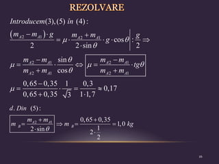  
2 1 2 1
2 1 2 1
2 1 2 1
(3),(5) (4) :
cos :
2 2 sin 2
sin
cos
0,65 0,35 1 0,3
0,17
0,65 0,35 1 1,7
3
A A A A
A A A A
A A A A
Introducem în
m m g m m g
g
m m m m
tg
m m m m
 


  


  
    

 
    
 

   
 
16
2 1
. (5):
0,65 0,35
1,0
1
2 sin 2
2
A A
B B
d Din
m m
m m kg

 
   
 
 