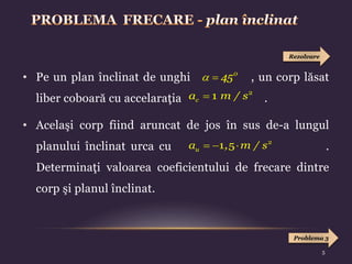 • Pe un plan înclinat de unghi , un corp lăsat
liber coboară cu accelaraţia .
• Acelaşi corp fiind aruncat de jos în sus de-a lungul
planului înclinat urca cu .
Determinaţi valoarea coeficientului de frecare dintre
corp şi planul înclinat.
  0
45

c
a m / s2
1
  
u
a , m / s2
1 5
Rezolvare
Problema 3
5
 