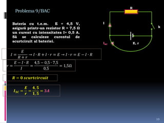 Problema 9/BAC
Bateria cu t.e.m. E = 4,5 V,
asigură printr-un rezistor R = 7,5 Ω
un curent cu intensitatea I= 0,5 A.
Să se calculeze curentul de
scurtciruit al bateriei.
10
R
E, r
k
I
ISC
 
