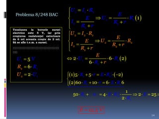 Problema 8/248 BAC
Tensiunea la bornele sursei
electrice este 5 V, iar prin
creşterea rezistenţei exterioare
de 6 ori aceasta creşte de 2 ori.
Să se afle t.e.m. a sursei.
:::::::::::::::::::::::::::::::::::::::::
::::
14
 
 

  
  
1 1 1
1 1
1 1
1
1
U I R
E
U RE
I R r
R r
 

  
  
U I R
E
U RE
I R r
R r
2 2 2
2 2
2 2
2

 
 
U V
R
U U
R2
2
1
1
1
5
2
6
   
 
       

     
         

1 1
1 1
1 1
1
1 5 5 2
2 60 10 6 6
1
50 4 2 25
2
0
R r E R
R r E R
R E R E
R
     
 
1 1
1
2 6 2
6
U R
R
E
r
12,5E V
 