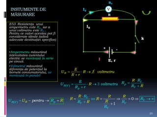 INSTUMENTE DE
MĂSURARE
E53. Rezistenţa unui
ampermetru este RA , iar a
unui voltmetru este RV .
Pentru ce valori acestea pot fi
considerate ideale (adică
adecvate destinaţiei specifice)
...............................................
.
•Ampermetru măsurând
intensitatea curentului
electric se montează în serie
pe circuit.
•Volmetrul măsurând
diferenţa de potenţial la
bornele consumatorului, se
montează în paralel
20
E, r
k
I
+ -
R
RV
   

R
E
U R
R r
voltmetru
     
R V
p
E
U volt u
r
R metr
R
  R pR V pentruU U R R  
V
IR
IV
V
p
V
R
R
R
R
R



0
1
V
V
V V
V
R
R
R R
R
R R R
R R
RR

    

 

 