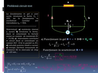 Problemă circuit-test
La funcţionarea în gol a unei
surse, tensiunea la borne Ug =
20V, iar la funcţionarea în
scurtcircuit curentul are
intensitatea ISC = 40A.
::::::::::::::::::::::::::::::::::::::::::::::::::::
Determinaţi: a) rezistenţa internă
a sursei; b) tensiunea la borne,
dacă se conectează la bornele
sursei un rezistor de rezistenţă R1
= 19,5Ω; c) intensitatea curentului
în circuit dacă se conectează un
rezistor R2= 10 Ω în paralel cu R1;
d) calculaţi puterea totală a sursei;
e) energia electrică consumată de
rezistorul R2 în intervalul de timp
t =20 min ;
21
E, r
k
I
+ -
R
a) Funcţionare în gol R = ∞  I=0  Ug =E
0g g
E E
I I
R r
  



Funcţionare în scurtcircuit R = 0
0
0,5
g
sc
sc r r
I
E
I
r
U
   


V
U1
1
1 1
1 1
1 1
1
1)
;
g g
gg
g
U U u U U u
b U
u I r I
U Rr
U U U
R r R r
R r
    
  
   
 

  



1
20
U 
19,5
20

19,5 V
 