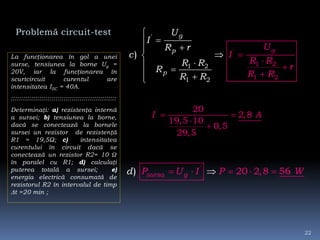 Problemă circuit-test
La funcţionarea în gol a unei
surse, tensiunea la borne Ug =
20V, iar la funcţionarea în
scurtcircuit curentul are
intensitatea ISC = 40A.
::::::::::::::::::::::::::::::::::::::::::::::::::::
Determinaţi: a) rezistenţa internă
a sursei; b) tensiunea la borne,
dacă se conectează la bornele
sursei un rezistor de rezistenţă
R1 = 19,5Ω; c) intensitatea
curentului în circuit dacă se
conectează un rezistor R2= 10 Ω
în paralel cu R1; d) calculaţi
puterea totală a sursei; e)
energia electrică consumată de
rezistorul R2 în intervalul de timp
t =20 min ;
'
1 2
'
1
11
2
2 2
)
g
g
p
p
U
I
R r
c
R R
R
R R
U
I
R R
r
R R









  
' 20
2,8
19,5 10
0,5
29,5
I A 


'
20 2,8 56) sursa gP U I P Wd     
22
 