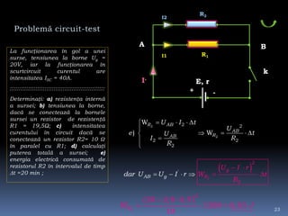 Problemă circuit-test
La funcţionarea în gol a unei
surse, tensiunea la borne Ug =
20V, iar la funcţionarea în
scurtcircuit curentul are
intensitatea ISC = 40A.
::::::::::::::::::::::::::::::::::::::::::::::::::::
Determinaţi: a) rezistenţa internă
a sursei; b) tensiunea la borne,
dacă se conectează la bornele
sursei un rezistor de rezistenţă
R1 = 19,5Ω; c) intensitatea
curentului în circuit dacă se
conectează un rezistor R2= 10 Ω
în paralel cu R1; d) calculaţi
puterea totală a sursei; e)
energia electrică consumată de
rezistorul R2 în intervalul de timp
t =20 min ;
2
2
2 2
22
2
W
) W
R AB
AB
RAB
U I t
U
e tU
RI
R
   

   


E, r
k
I,
+ -
R1
R2
I1
I2
 
2
2
'
'
2
g
RAB g
U I r
Wda r tU I
R
r U



   
 
2
2
20 2,8 0,5
1200 0,03
10
RW J
 
  
A B
23
 