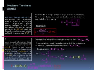 Probleme- Tensiunea
electrică
1.
Cât este sarcina electrică a
electronilor de conducţie
care au traversat secţiunea
unui conductor, dacă
pentru deplasarea lor, forţa
electrică a efectuat un lucru
mecanic de 20 mJ când la
bornele conductorului a fost
aplicată tensiunea de 1 V ?
6
L L
U q
q U
 
20
1
20
m
V
q mC
J
 
Pornind de la relaţia care defineşte tensiunea electrică
în fucţie de lucru mecanic efectuat pentru transportul
sarcinii electrice, avem:
Numeric:
2.
Lucru mecanic efectuat de forţa
electrică în circuitul exterior al
unui generator este egal cu L=
6,72 kJ. Ştiind că prin circuit
trece un curent cu intensitatea
I= 2 A timp de 2 minute şi că
tensiunea interioară reprezintă
f= 0,125 din tensiunea de la
borne, să se afle tensiunea
electromotoare a generatorului .
Generatorul alimentează ambele circuite, deci: E= Uext + Uint
Tensiunea interioară reprezită o fracţie f din tensiunea
exterioară (la bornele generatorului) : Uint = f . Uext
Prin urmare : E= (f + 1) . Uext
Dar: ext
ext
L
U
Lq
U
I tq
I
t








  1
I t
f
L
E  


 
6,72
0,0315
2 (2 6
0,125 31,
0)
1 5E VkV   
 
 