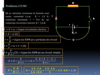Problema 2.9.9H
Să se calculeze tensiunea la bornele unei
surse, cunoscâd t.e.m. E = 1,5 V,
rezistența interioară r = 0,4 Ω, iar
rezistența circuitului exterior R = 1,6 Ω
7
R
E, r
k
I
U
𝐸 = 𝑈 + 𝑢 → 𝑙𝑒𝑔𝑒𝑎 𝑐𝑖𝑟𝑐𝑢𝑖𝑡𝑢𝑙𝑢𝑖 𝑒𝑙𝑒𝑐𝑡𝑟𝑖𝑐
𝑈 = 𝐸 − 𝑢 (1)
𝐼 =
𝑈
𝑅
→ 𝑙𝑒𝑔𝑒𝑎 𝑙𝑢𝑖 𝑂𝐻𝑀 𝑝𝑒 𝑜 𝑝𝑜𝑟ț𝑖𝑢𝑛𝑒 𝑑𝑒 𝑐𝑖𝑟𝑐𝑢𝑖𝑡
𝐼 =
𝑢
𝑟
→ 𝑢 = 𝐼 ∙ 𝑟 (2)
𝐼 =
𝐸
𝑅 + 𝑟
(3) → 𝑙𝑒𝑔𝑒𝑎 𝑙𝑢𝑖 𝑂𝐻𝑀 𝑝𝑒 𝑢𝑛 𝑐𝑖𝑟𝑐𝑢𝑖𝑡 𝑠𝑖𝑚𝑝𝑙𝑢
𝑈 = 𝐸 −
𝐸
𝑅 + 𝑟
∙ 𝑟 → 𝑈 =
𝐸 ∙ 𝑅 + 𝐸 ∙ 𝑟 − 𝐸 ∙ 𝑟
𝑅 + 𝑟
𝑼 =
𝑬 ∙ 𝑹
𝑹 + 𝒓
𝑼 =
𝟏, 𝟓 ∙ 𝟏, 𝟔
𝟏, 𝟔 + 𝟎, 𝟒
=
𝟏, 𝟓 ∙ 𝟏, 𝟔
𝟐
= 𝟏, 𝟓 ∙ 𝟎, 𝟖 = 𝟏, 𝟐𝑽
+ -
 