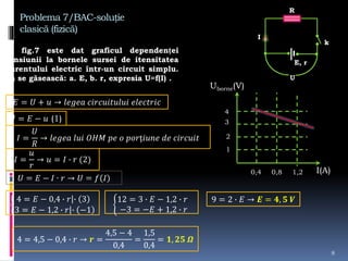 Problema 7/BAC-soluție
clasică (fizică)
În fig.7 este dat graficul dependenței
tensiunii la bornele sursei de itensitatea
curentului electric într-un circuit simplu.
Să se găsească: a. E, b. r, expresia U=f(I) .
8
R
E, r
k
I
U
𝐸 = 𝑈 + 𝑢 → 𝑙𝑒𝑔𝑒𝑎 𝑐𝑖𝑟𝑐𝑢𝑖𝑡𝑢𝑙𝑢𝑖 𝑒𝑙𝑒𝑐𝑡𝑟𝑖𝑐
𝑈 = 𝐸 − 𝑢 (1)
𝐼 =
𝑈
𝑅
→ 𝑙𝑒𝑔𝑒𝑎 𝑙𝑢𝑖 𝑂𝐻𝑀 𝑝𝑒 𝑜 𝑝𝑜𝑟ț𝑖𝑢𝑛𝑒 𝑑𝑒 𝑐𝑖𝑟𝑐𝑢𝑖𝑡
𝐼 =
𝑢
𝑟
→ 𝑢 = 𝐼 ∙ 𝑟 (2)
Uborne(V)
I(A)
1
2
3
4
0,4 0,8 1,2
4 = 𝐸 − 0,4 ∙ 𝑟 ∙ 3
3 = 𝐸 − 1,2 ∙ 𝑟 ∙ −1
12 = 3 ∙ 𝐸 − 1,2 ∙ 𝑟
−3 = −𝐸 + 1,2 ∙ 𝑟
9 = 2 ∙ 𝐸 → 𝑬 = 𝟒, 𝟓 𝑽
4 = 4,5 − 0,4 ∙ 𝑟 → 𝒓 =
4,5 − 4
0,4
=
1,5
0,4
= 𝟏, 𝟐𝟓 𝜴
 