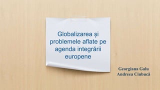 Globalizarea și
problemele aflate pe
agenda integrării
europene
Georgiana Galu
Andreea Ciubucă
 
