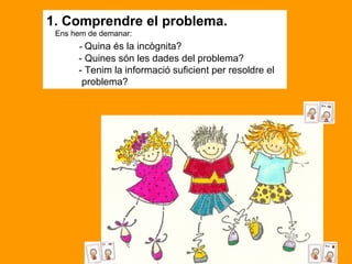 1. Comprendre el problema.      Ens hem de demanar:             -  Quina és la incògnita?              - Quines són les dades del problema?             - Tenim la informació suficient per resoldre el  problema? 